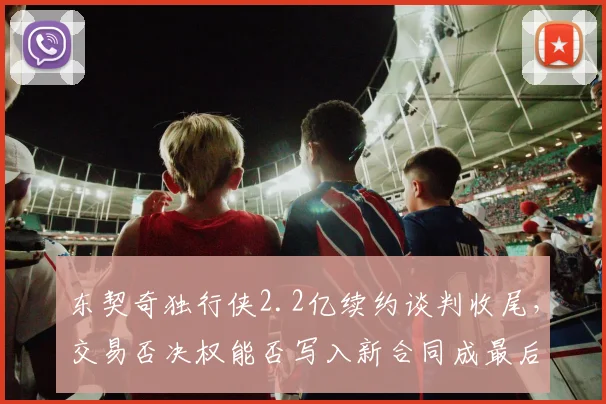 东契奇独行侠2.2亿续约谈判收尾，交易否决权能否写入新合同成最后悬念
