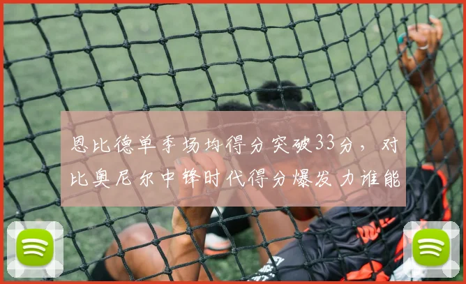 恩比德单季场均得分突破33分,对比奥尼尔中锋时代得分爆发力谁能匹敌
