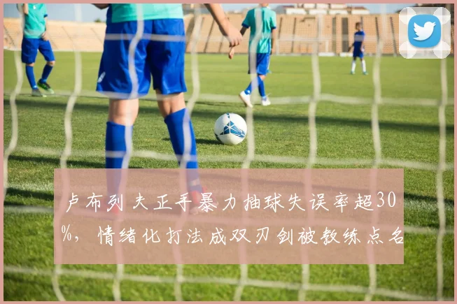 卢布列夫正手暴力抽球失误率超30%,情绪化打法成双刃剑被教练点名