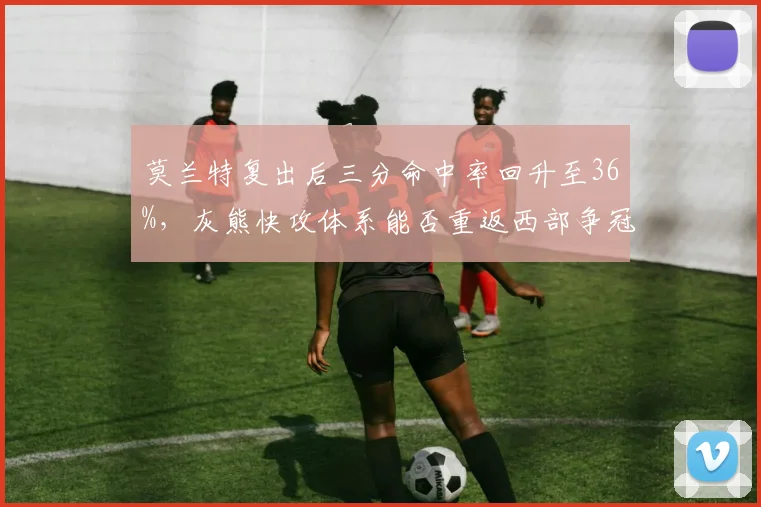 莫兰特复出后三分命中率回升至36%,灰熊快攻体系能否重返西部争冠梯队?