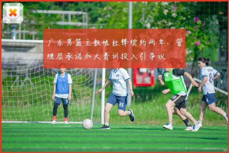 广东男篮主教练杜锋续约两年,管理层承诺加大青训投入引争议