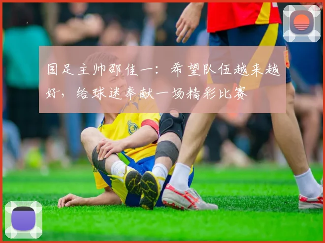 国足主帅邵佳一:希望队伍越来越好,给球迷奉献一场精彩比赛