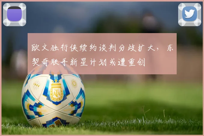欧文独行侠续约谈判分歧扩大,东契奇联手新星计划或遭重创