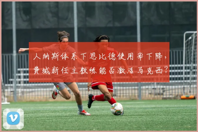 人纳斯体系下恩比德使用率下降,费城新任主教练能否激活马克西?
